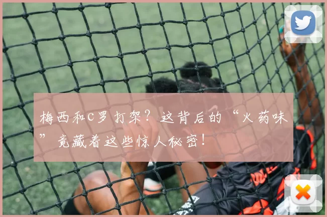 梅西和c罗打架？这背后的“火药味”竟藏着这些惊人秘密！