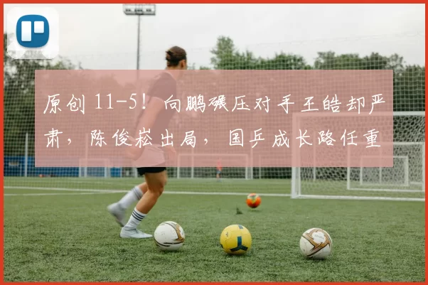 原创 11-5！向鹏碾压对手王皓却严肃，陈俊崧出局，国乒成长路任重道远