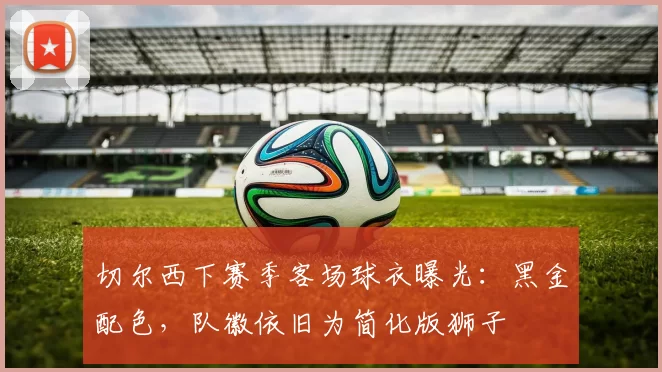 切尔西下赛季客场球衣曝光：黑金配色，队徽依旧为简化版狮子