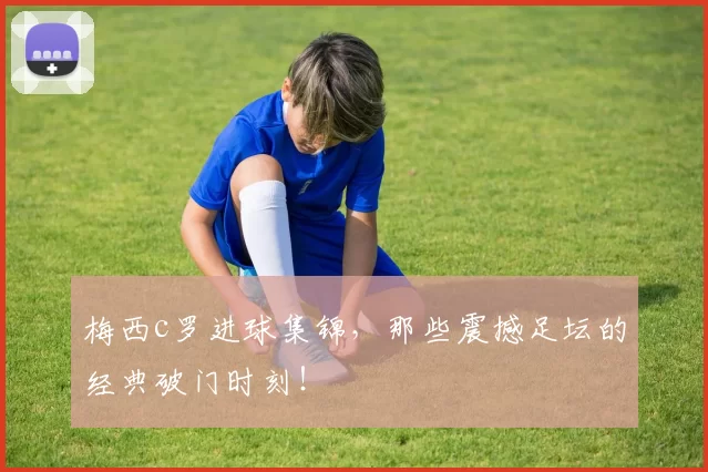 梅西c罗进球集锦，那些震撼足坛的经典破门时刻！