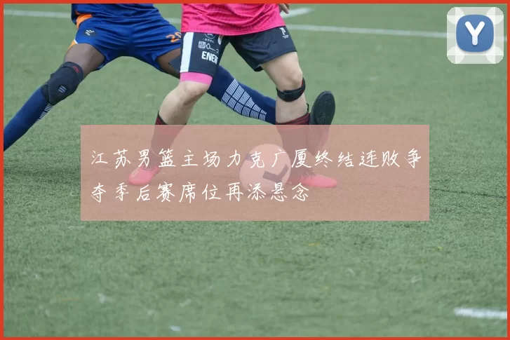 江苏男篮主场力克广厦终结连败争夺季后赛席位再添悬念