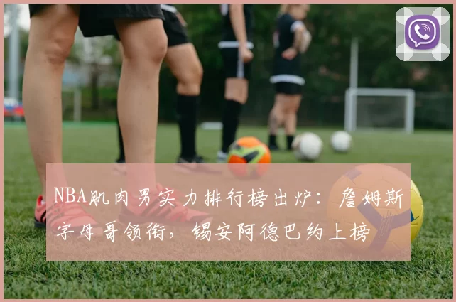 NBA肌肉男实力排行榜出炉：詹姆斯字母哥领衔，锡安阿德巴约上榜