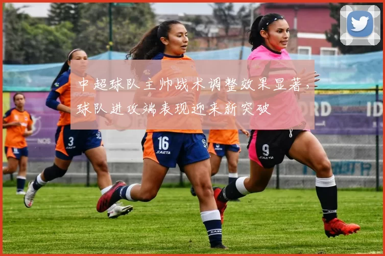 中超球队主帅战术调整效果显著,球队进攻端表现迎来新突破