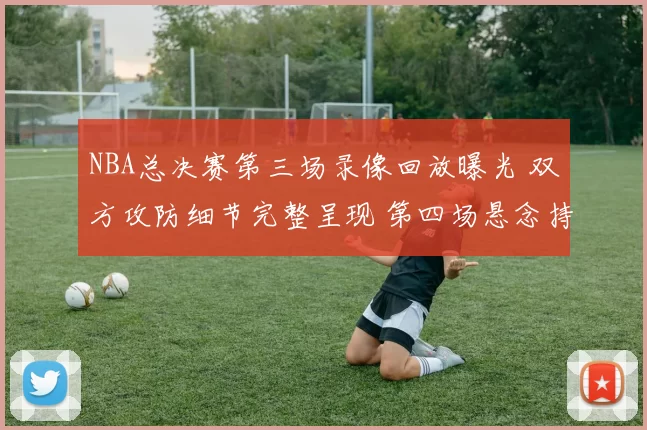 NBA总决赛第三场录像回放曝光 双方攻防细节完整呈现 第四场悬念持续升温