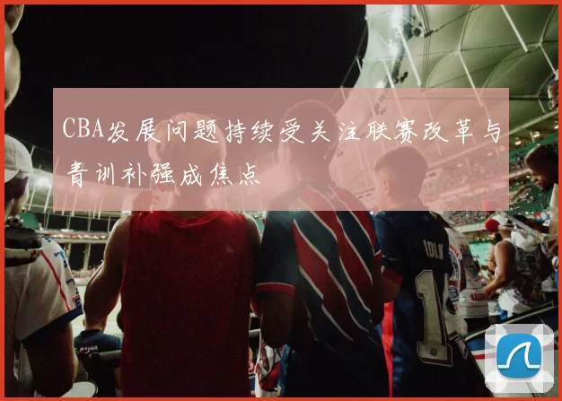 CBA发展问题持续受关注联赛改革与青训补强成焦点
