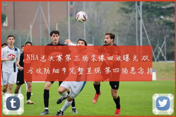 NBA总决赛第三场录像回放曝光 双方攻防细节完整呈现 第四场悬念持续升温