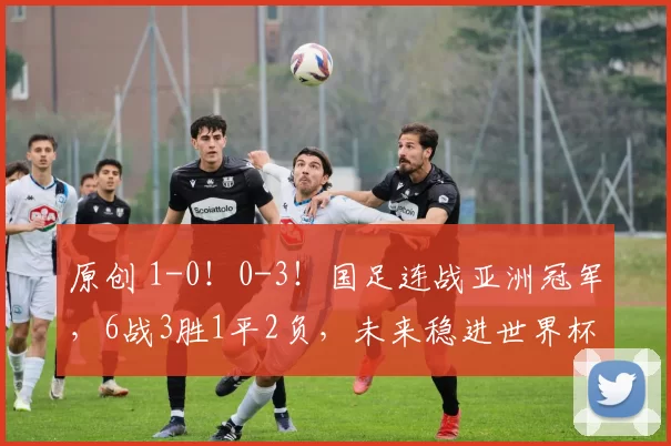 原创 1-0!0-3!国足连战亚洲冠军,6战3胜1平2负,未来稳进世界杯?