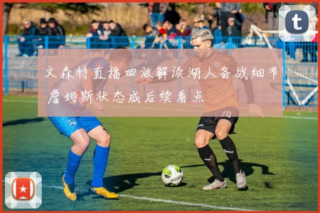文森特直播回放解读湖人备战细节 詹姆斯状态成后续看点