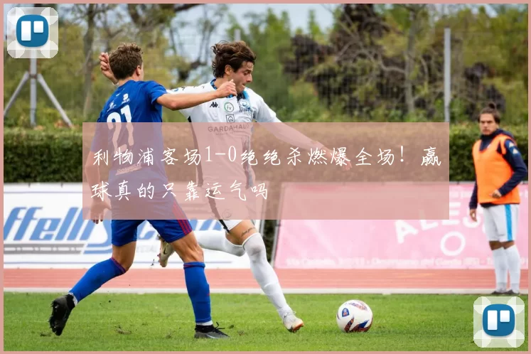 利物浦客场1-0绝绝杀燃爆全场!赢球真的只靠运气吗