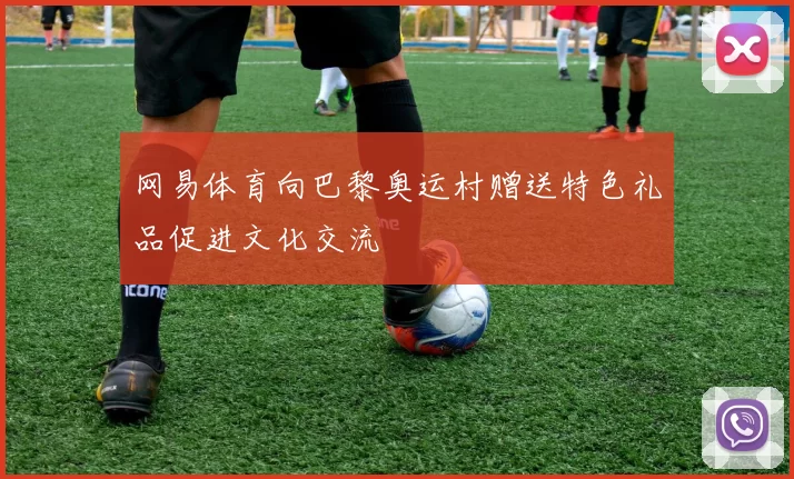 网易体育向巴黎奥运村赠送特色礼品促进文化交流