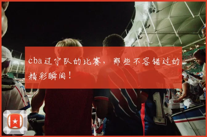 cba辽宁队的比赛，那些不容错过的精彩瞬间！
