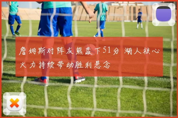 詹姆斯对阵灰熊轰下51分 湖人核心火力持续带动胜利悬念