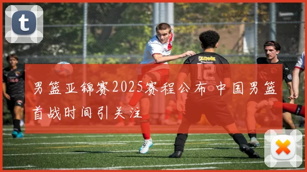 男篮亚锦赛2025赛程公布 中国男篮首战时间引关注