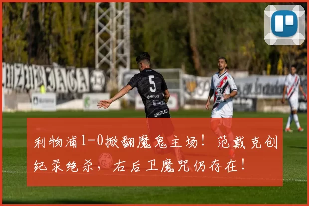 利物浦1-0掀翻魔鬼主场！范戴克创纪录绝杀，右后卫魔咒仍存在！