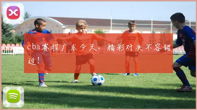 cba赛程广东今天，精彩对决不容错过！