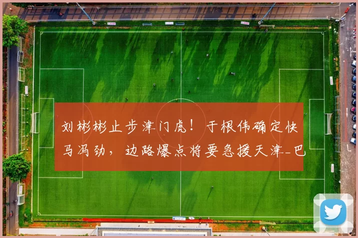 刘彬彬止步津门虎!于根伟确定快马冯劲,边路爆点将要急援天津_巴顿_中超_右路