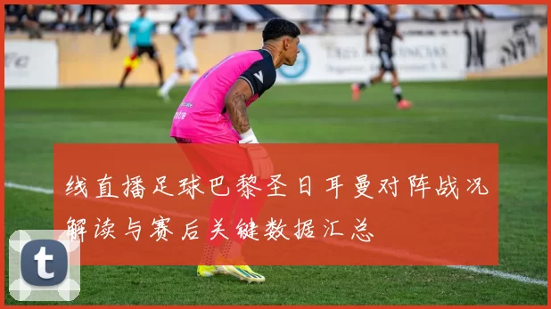 线直播足球巴黎圣日耳曼对阵战况解读与赛后关键数据汇总