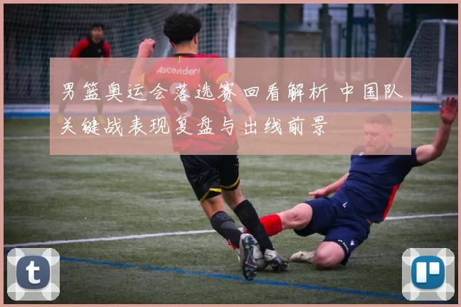 男篮奥运会落选赛回看解析 中国队关键战表现复盘与出线前景