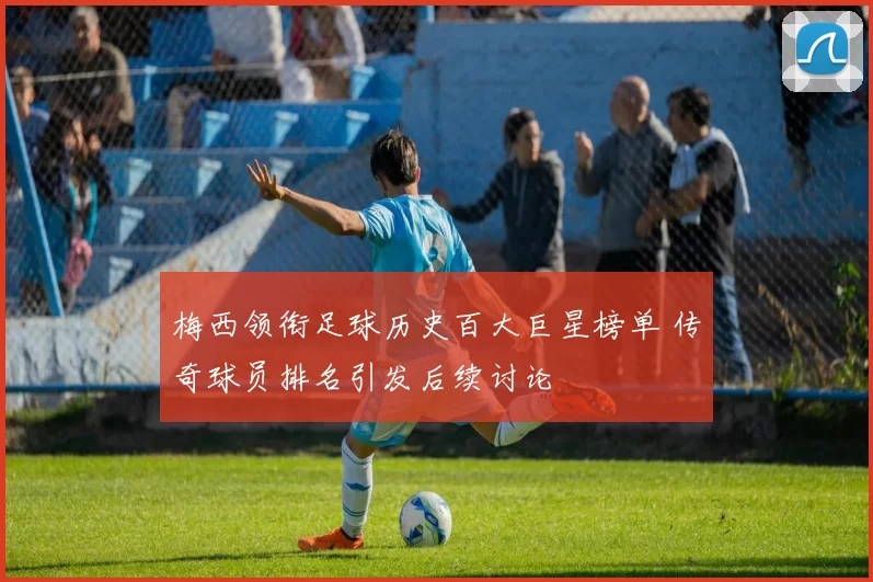 梅西领衔足球历史百大巨星榜单 传奇球员排名引发后续讨论