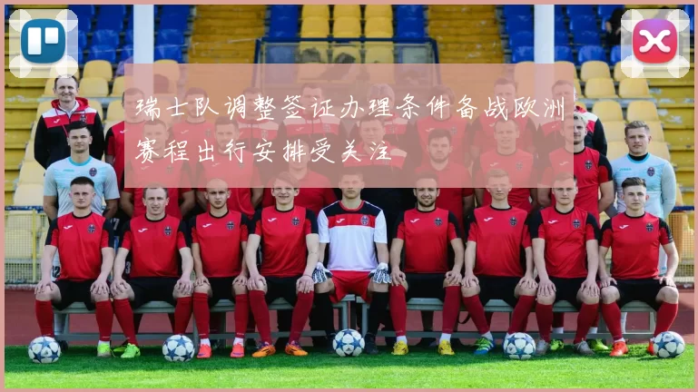 瑞士队调整签证办理条件备战欧洲赛程出行安排受关注