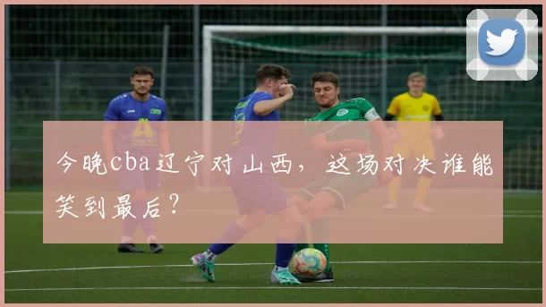 今晚cba辽宁对山西,这场对决谁能笑到最后?