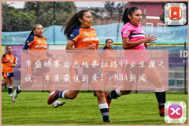 华盛顿赛后总结弗拉格49分生涯之夜：年度最佳新秀！-NBA新闻