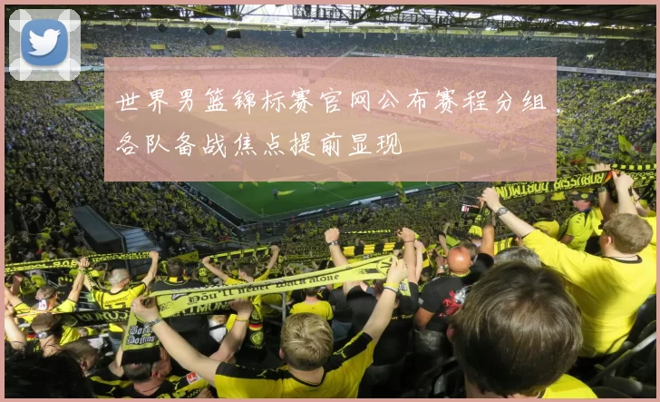 世界男篮锦标赛官网公布赛程分组各队备战焦点提前显现