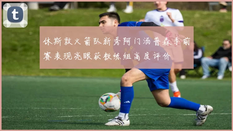 休斯敦火箭队新秀阿门汤普森季前赛表现亮眼获教练组高度评价