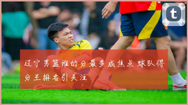 辽宁男篮谁的分最多成焦点 球队得分王排名引关注