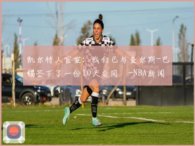 凯尔特人官宣：我们已与查尔斯-巴锡签下了一份10天合同️-NBA新闻