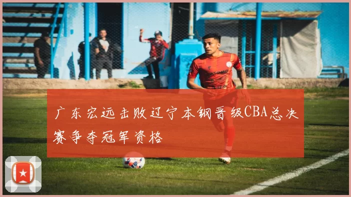 广东宏远击败辽宁本钢晋级CBA总决赛争夺冠军资格