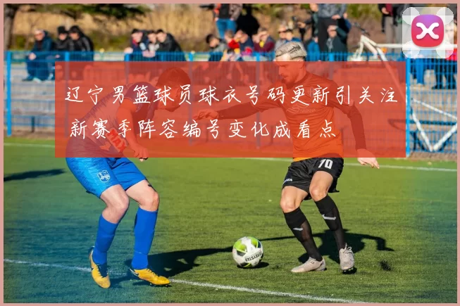 辽宁男篮球员球衣号码更新引关注 新赛季阵容编号变化成看点