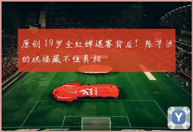 原创 19岁全红婵退赛背后！陈芋汐的祝福藏不住真相