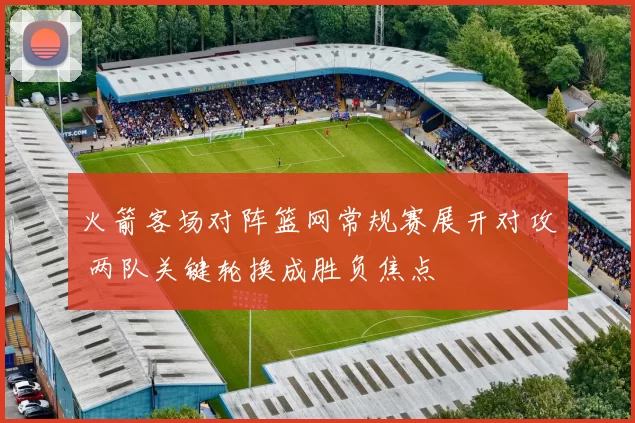 火箭客场对阵篮网常规赛展开对攻 两队关键轮换成胜负焦点