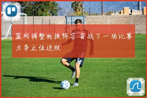 篮网调整轮换阵容 备战下一场比赛力争止住连败