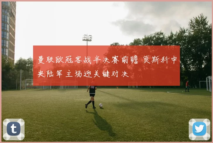 曼联欧冠客战半决赛前瞻 莫斯科中央陆军主场迎关键对决