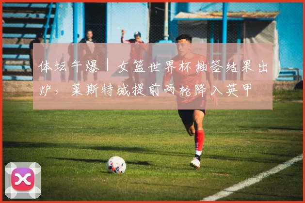 体坛午爆｜女篮世界杯抽签结果出炉，莱斯特城提前两轮降入英甲