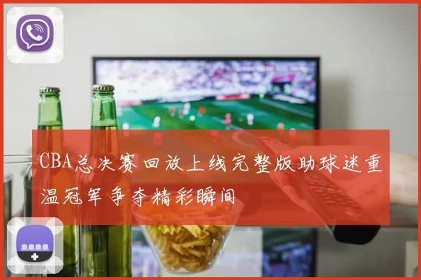 CBA总决赛回放上线完整版助球迷重温冠军争夺精彩瞬间