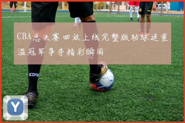 CBA总决赛回放上线完整版助球迷重温冠军争夺精彩瞬间