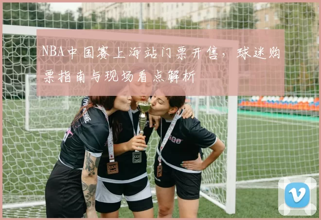 NBA中国赛上海站门票开售,球迷购票指南与现场看点解析