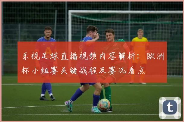 乐视足球直播视频内容解析：欧洲杯小组赛关键战程及赛况看点