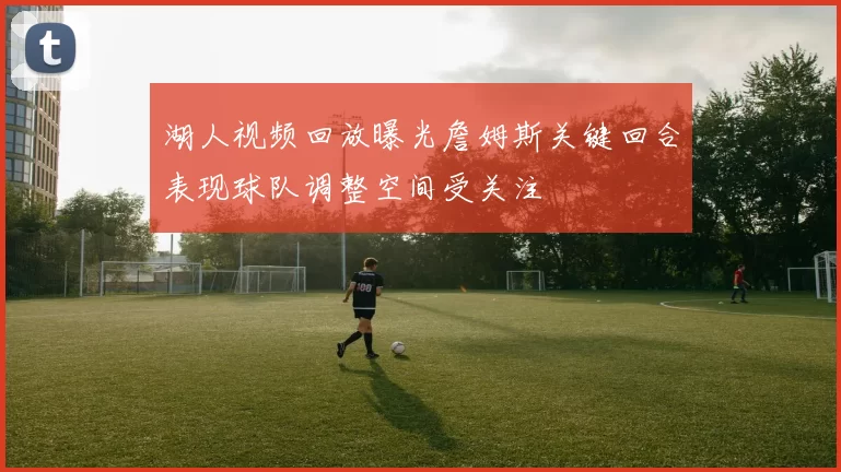 湖人视频回放曝光詹姆斯关键回合表现球队调整空间受关注