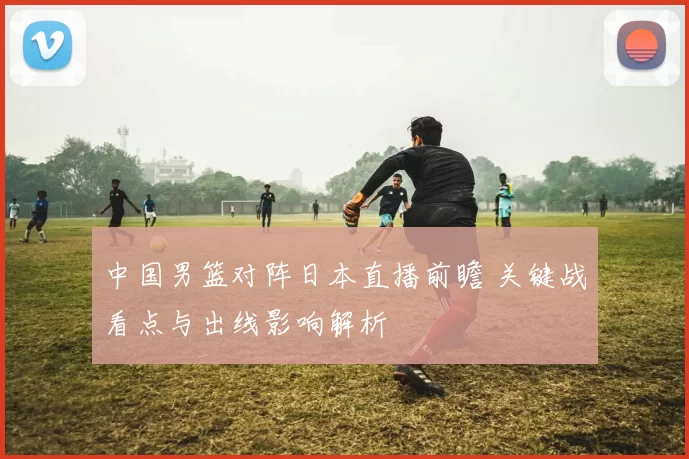 中国男篮对阵日本直播前瞻 关键战看点与出线影响解析