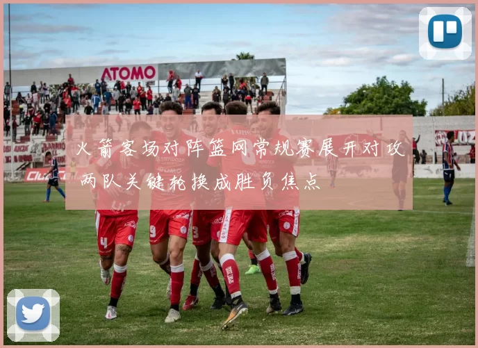 火箭客场对阵篮网常规赛展开对攻 两队关键轮换成胜负焦点