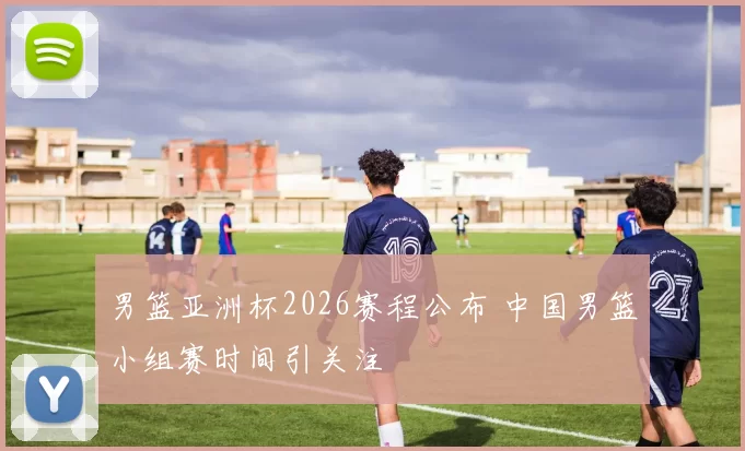 男篮亚洲杯2026赛程公布 中国男篮小组赛时间引关注