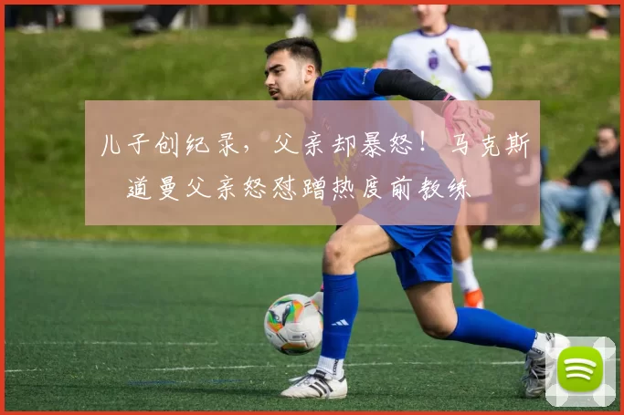儿子创纪录，父亲却暴怒！马克斯・道曼父亲怒怼蹭热度前教练