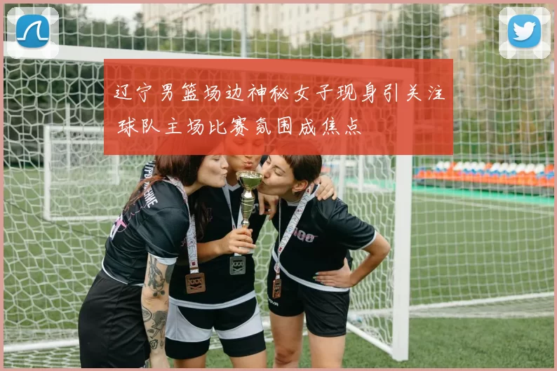 辽宁男篮场边神秘女子现身引关注 球队主场比赛氛围成焦点