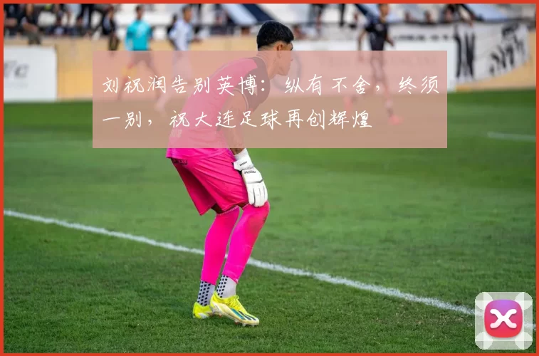 刘祝润告别英博：纵有不舍，终须一别，祝大连足球再创辉煌
