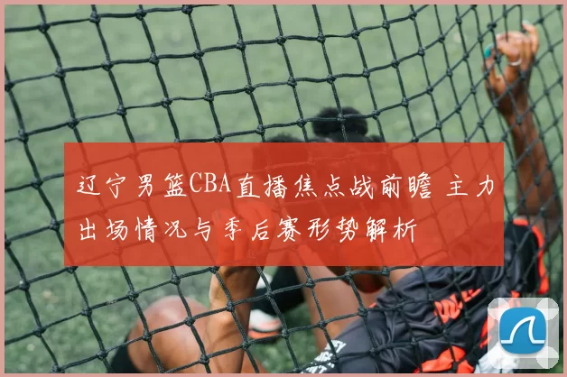 辽宁男篮CBA直播焦点战前瞻 主力出场情况与季后赛形势解析