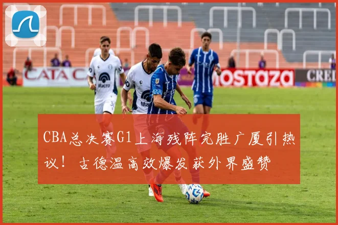 CBA总决赛G1上海残阵完胜广厦引热议!古德温高效爆发获外界盛赞